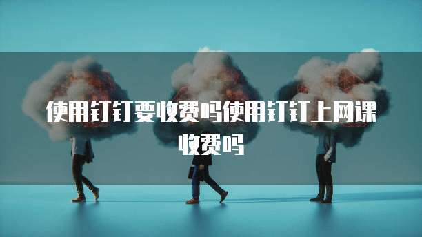 使用钉钉要收费吗使用钉钉上网课收费吗