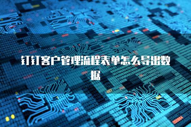 钉钉客户管理流程表单怎么导出数据