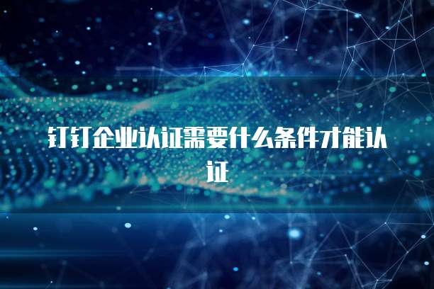 钉钉企业认证需要什么条件才能认证