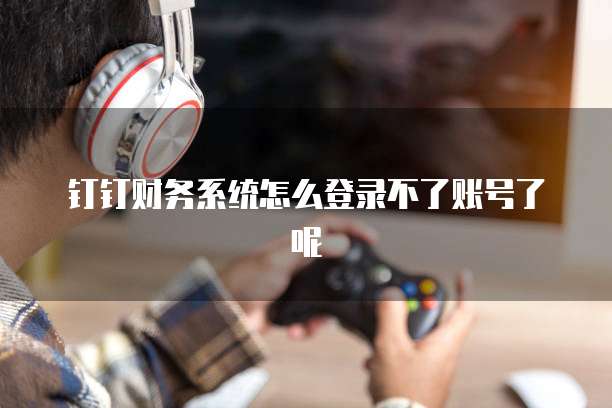 钉钉财务系统怎么登录不了账号了呢