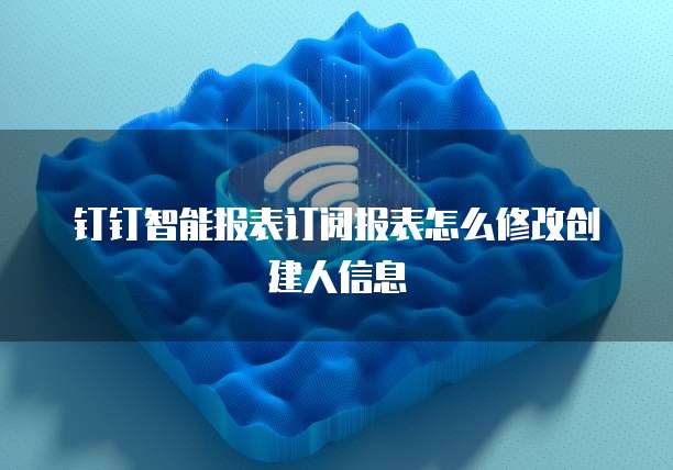 钉钉智能报表订阅报表怎么修改创建人信息