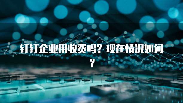 钉钉企业用收费吗？现在情况如何？