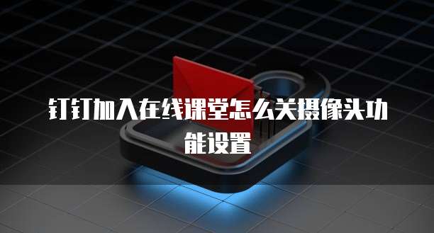 钉钉加入在线课堂怎么关摄像头功能设置