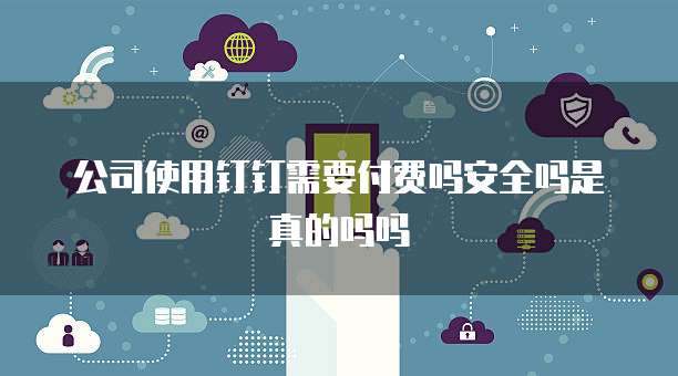 公司使用钉钉需要付费吗安全吗是真的吗吗