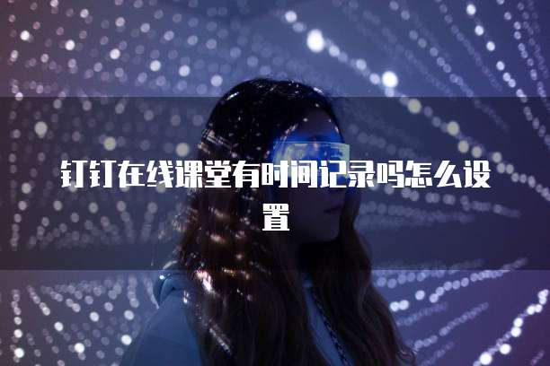 钉钉在线课堂有时间记录吗怎么设置