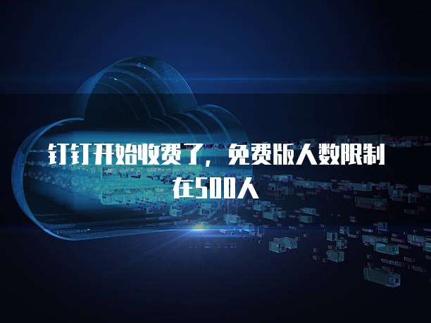 钉钉开始收费了，免费版人数限制在500人
