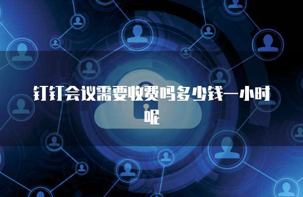 钉钉会议需要收费吗多少钱一小时呢