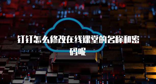 钉钉怎么修改在线课堂的名称和密码呢