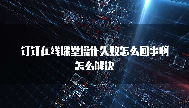 钉钉在线课堂操作失败怎么回事啊怎么解决
