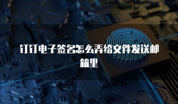 钉钉电子签名怎么弄给文件发送邮箱里