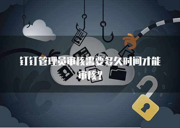 钉钉管理员审核需要多久时间才能审核？