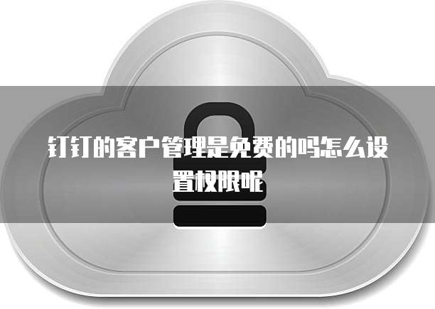 钉钉的客户管理是免费的吗怎么设置权限呢