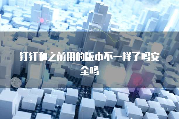 钉钉和之前用的版本不一样了吗安全吗