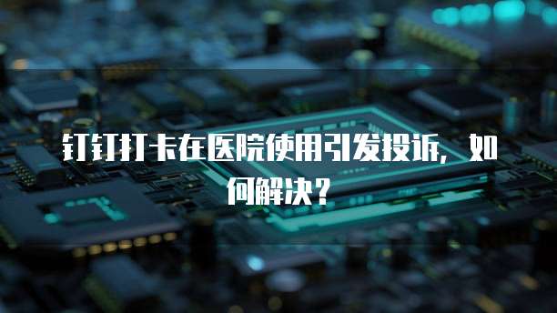 钉钉打卡在医院使用引发投诉，如何解决？