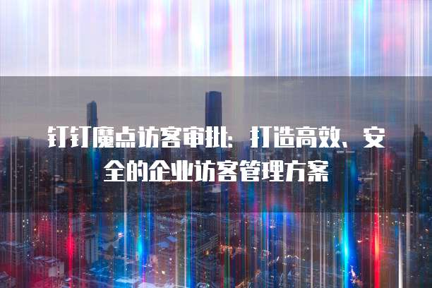 钉钉魔点访客审批：打造高效、安全的企业访客管理方案