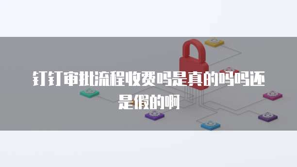 钉钉审批流程收费吗是真的吗吗还是假的啊