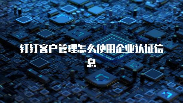 钉钉客户管理怎么使用企业认证信息