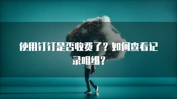 使用钉钉是否收费了？如何查看记录明细？