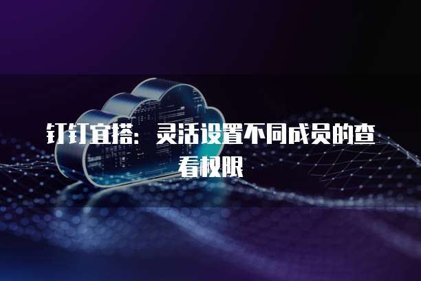 钉钉宜搭：灵活设置不同成员的查看权限