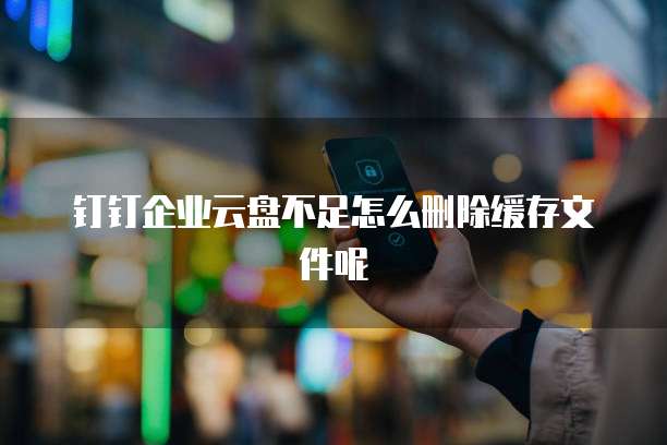 钉钉企业云盘不足怎么删除缓存文件呢