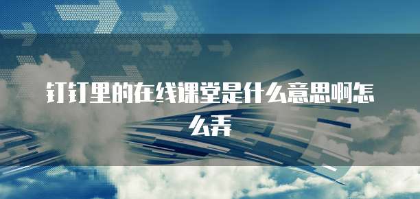 钉钉里的在线课堂是什么意思啊怎么弄